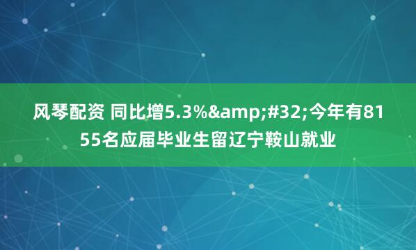 风琴配资 同比增5.3%&#32;今年有8155名应届毕业生留辽宁鞍山就业