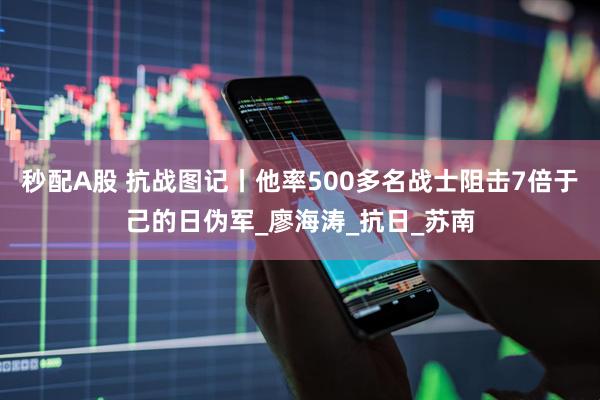 秒配A股 抗战图记丨他率500多名战士阻击7倍于己的日伪军_廖海涛_抗日_苏南