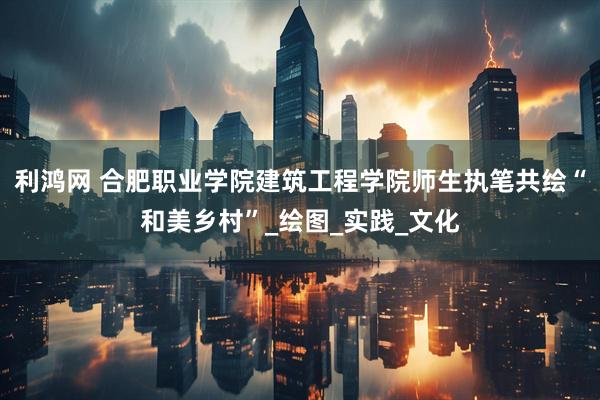 利鸿网 合肥职业学院建筑工程学院师生执笔共绘“和美乡村”_绘图_实践_文化
