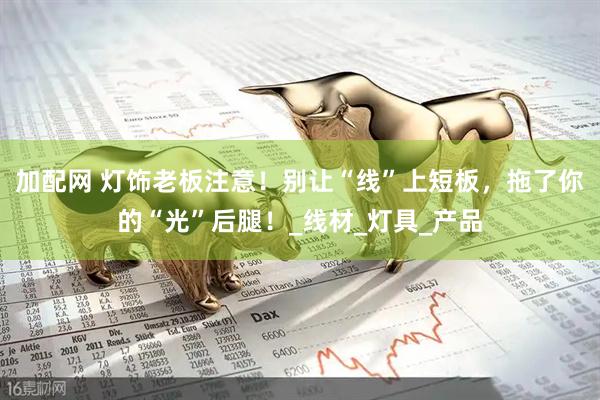 加配网 灯饰老板注意！别让“线”上短板，拖了你的“光”后腿！_线材_灯具_产品