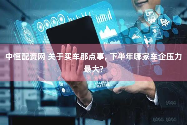 中恒配资网 关于买车那点事, 下半年哪家车企压力最大?