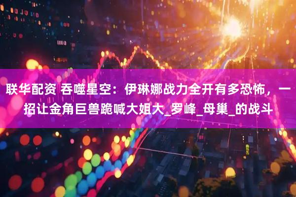 联华配资 吞噬星空：伊琳娜战力全开有多恐怖，一招让金角巨兽跪喊大姐大_罗峰_母巢_的战斗