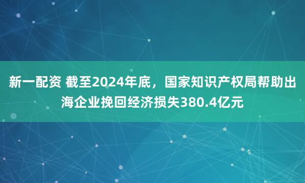 新一配资 截至2024年底，国家知识产权局帮助出海企业挽回经济损失380.4亿元