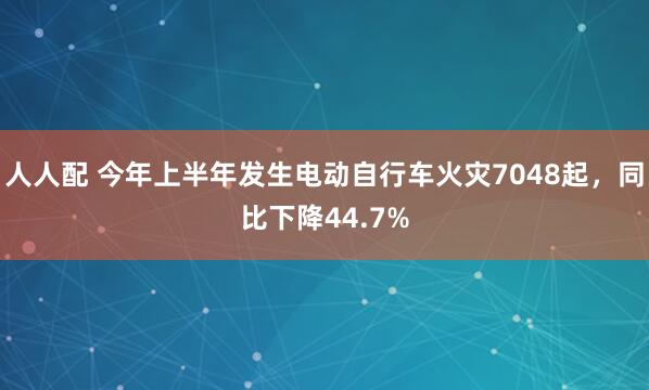 人人配 今年上半年发生电动自行车火灾7048起，同比下降44.7%