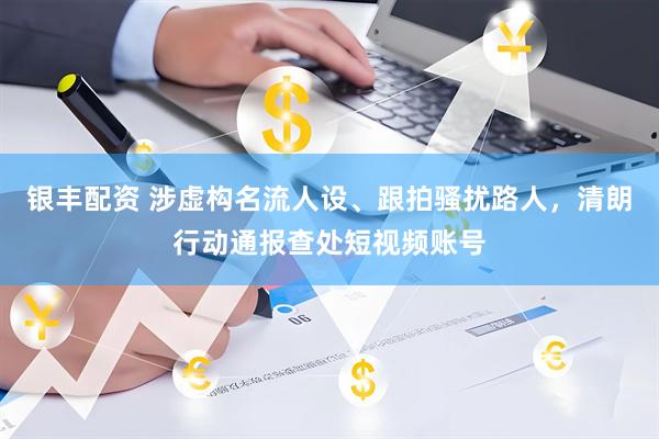 银丰配资 涉虚构名流人设、跟拍骚扰路人，清朗行动通报查处短视频账号