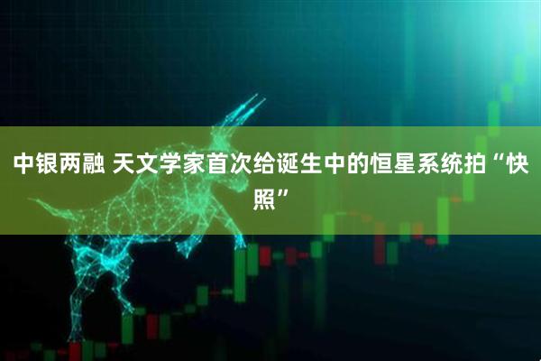中银两融 天文学家首次给诞生中的恒星系统拍“快照”