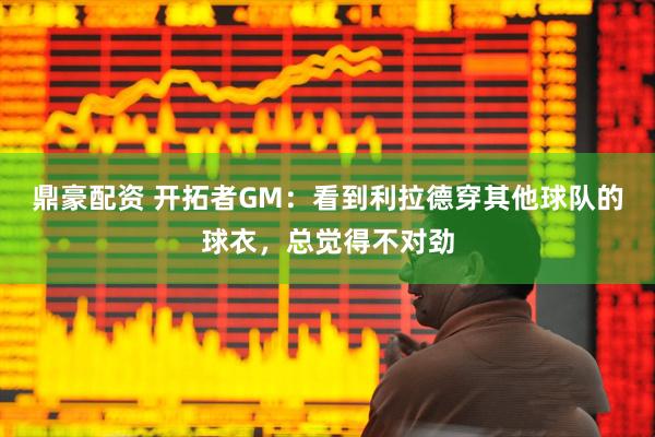 鼎豪配资 开拓者GM：看到利拉德穿其他球队的球衣，总觉得不对劲