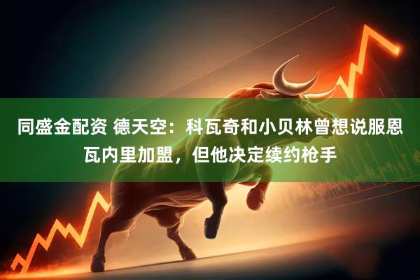 同盛金配资 德天空：科瓦奇和小贝林曾想说服恩瓦内里加盟，但他决定续约枪手