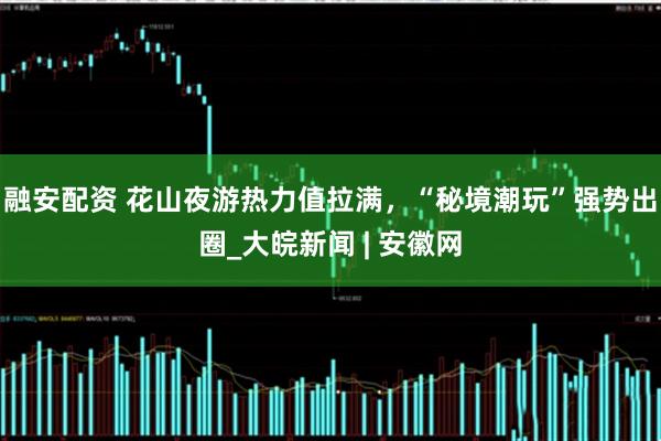 融安配资 花山夜游热力值拉满，“秘境潮玩”强势出圈_大皖新闻 | 安徽网