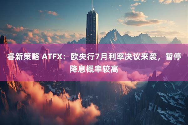 睿新策略 ATFX：欧央行7月利率决议来袭，暂停降息概率较高