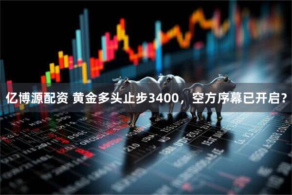 亿博源配资 黄金多头止步3400，空方序幕已开启？