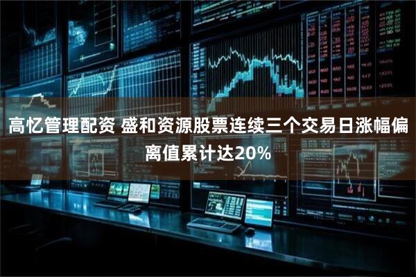 高忆管理配资 盛和资源股票连续三个交易日涨幅偏离值累计达20%
