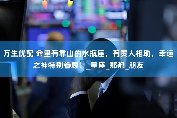 万生优配 命里有靠山的水瓶座，有贵人相助，幸运之神特别眷顾！_星座_那都_朋友