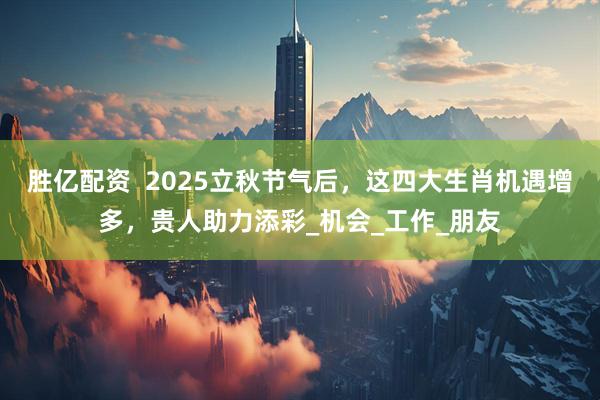 胜亿配资  2025立秋节气后，这四大生肖机遇增多，贵人助力添彩_机会_工作_朋友