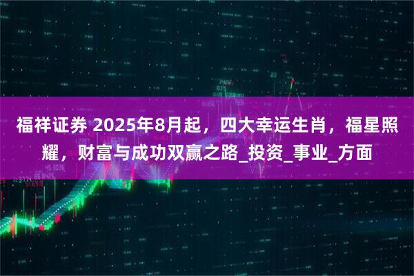 福祥证券 2025年8月起，四大幸运生肖，福星照耀，财富与成功双赢之路_投资_事业_方面