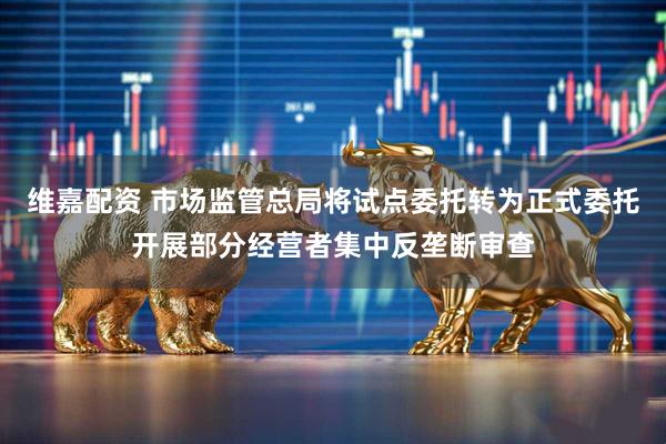 维嘉配资 市场监管总局将试点委托转为正式委托开展部分经营者集中反垄断审查