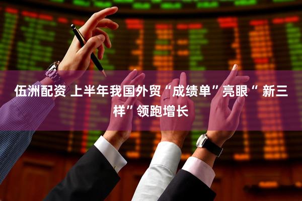 伍洲配资 上半年我国外贸“成绩单”亮眼“ 新三样”领跑增长