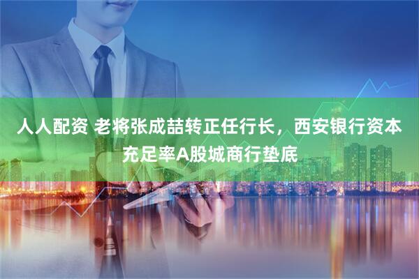 人人配资 老将张成喆转正任行长，西安银行资本充足率A股城商行垫底