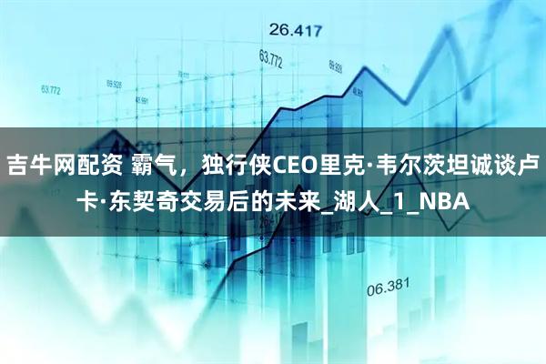 吉牛网配资 霸气，独行侠CEO里克·韦尔茨坦诚谈卢卡·东契奇交易后的未来_湖人_1_NBA