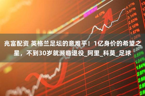 兆富配资 英格兰足坛的意难平！1亿身价的希望之星，不到30岁就濒临退役_阿里_科莫_足球
